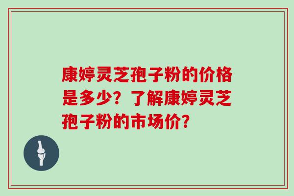 康婷灵芝孢子粉的价格是多少？了解康婷灵芝孢子粉的市场价？