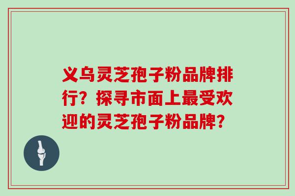 义乌灵芝孢子粉品牌排行？探寻市面上受欢迎的灵芝孢子粉品牌？