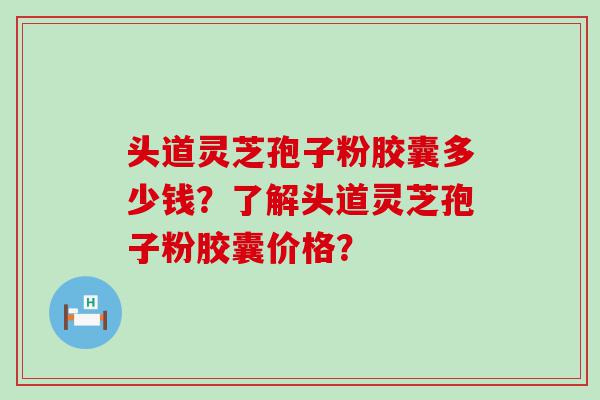 头道灵芝孢子粉胶囊多少钱？了解头道灵芝孢子粉胶囊价格？