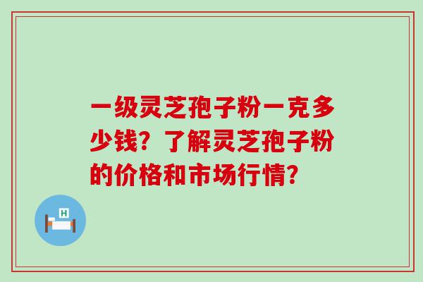 一级灵芝孢子粉一克多少钱？了解灵芝孢子粉的价格和市场行情？