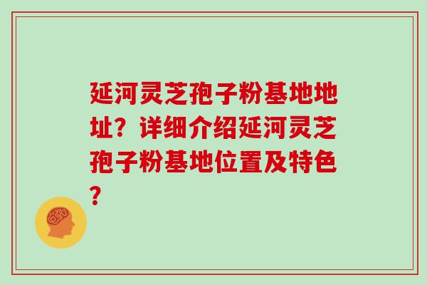 延河灵芝孢子粉基地地址？详细介绍延河灵芝孢子粉基地位置及特色？