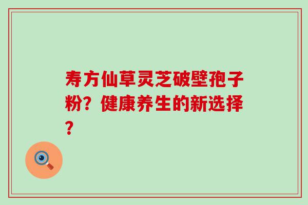 寿方仙草灵芝破壁孢子粉？健康养生的新选择？