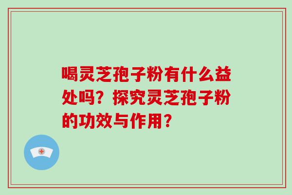 喝灵芝孢子粉有什么益处吗？探究灵芝孢子粉的功效与作用？