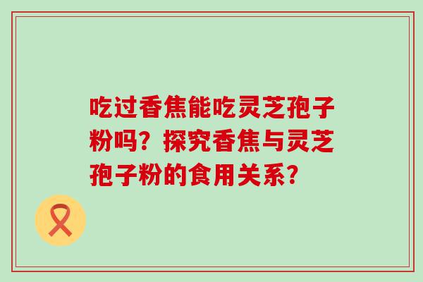 吃过香焦能吃灵芝孢子粉吗？探究香焦与灵芝孢子粉的食用关系？