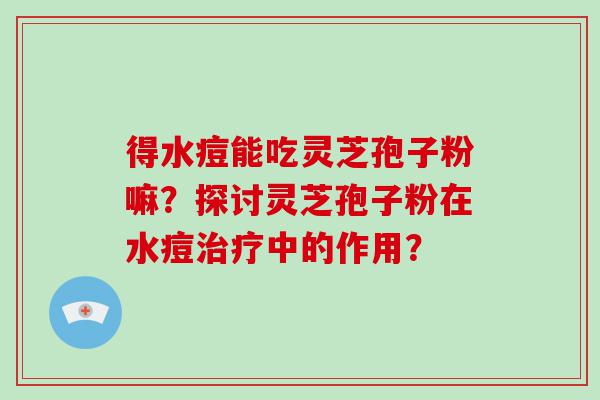 得水痘能吃灵芝孢子粉嘛？探讨灵芝孢子粉在水痘中的作用？