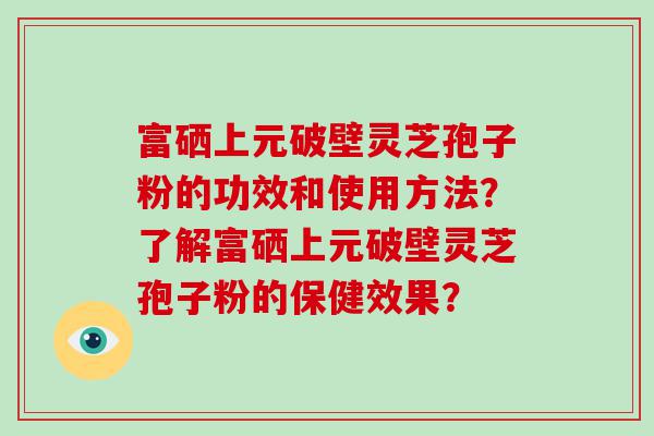 富硒上元破壁灵芝孢子粉的功效和使用方法？了解富硒上元破壁灵芝孢子粉的保健效果？