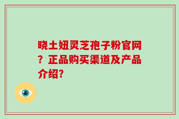 晓土妞灵芝孢子粉官网？正品购买渠道及产品介绍？