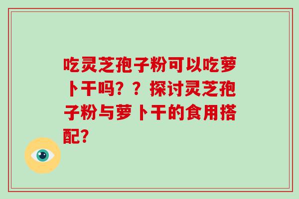 吃灵芝孢子粉可以吃萝卜干吗？？探讨灵芝孢子粉与萝卜干的食用搭配？