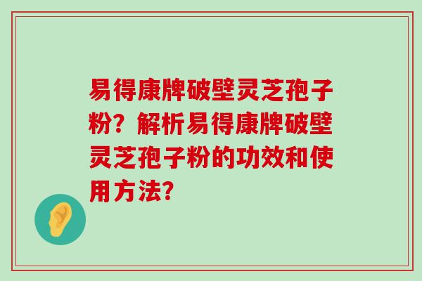 易得康牌破壁灵芝孢子粉？解析易得康牌破壁灵芝孢子粉的功效和使用方法？