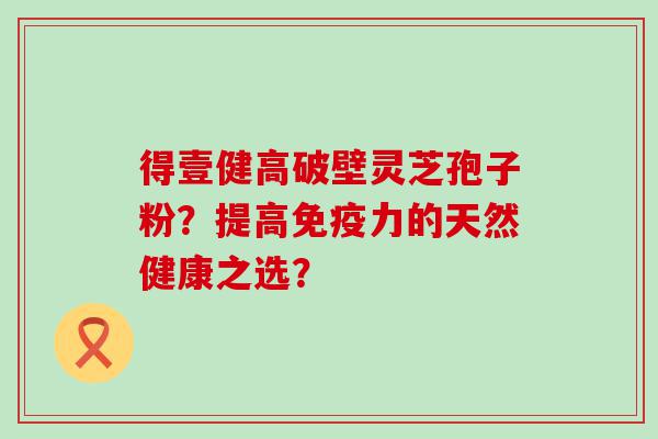 得壹健高破壁灵芝孢子粉？提高免疫力的天然健康之选？