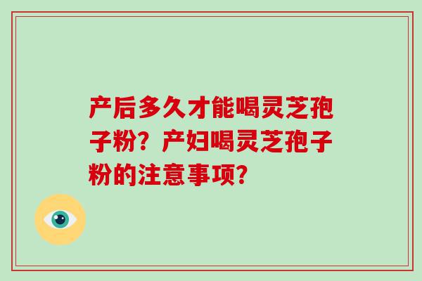 产后多久才能喝灵芝孢子粉？产妇喝灵芝孢子粉的注意事项？