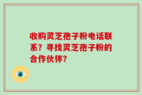 收购灵芝孢子粉电话联系？寻找灵芝孢子粉的合作伙伴？