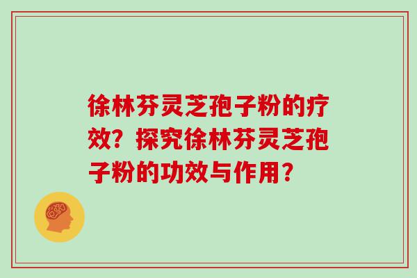 徐林芬灵芝孢子粉的疗效？探究徐林芬灵芝孢子粉的功效与作用？