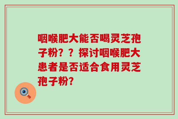 咽喉肥大能否喝灵芝孢子粉？？探讨咽喉肥大患者是否适合食用灵芝孢子粉？