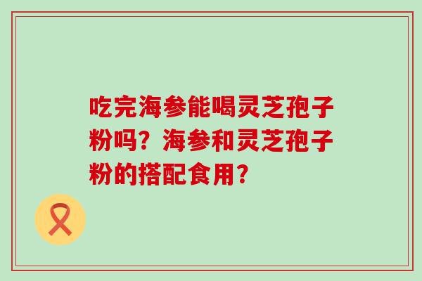 吃完海参能喝灵芝孢子粉吗？海参和灵芝孢子粉的搭配食用？