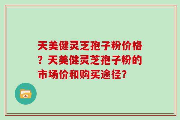 天美健灵芝孢子粉价格？天美健灵芝孢子粉的市场价和购买途径？