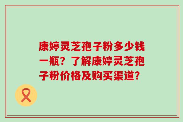 康婷灵芝孢子粉多少钱一瓶？了解康婷灵芝孢子粉价格及购买渠道？