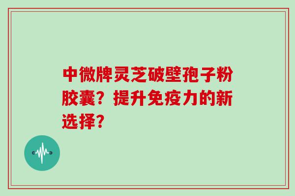 中微牌灵芝破壁孢子粉胶囊？提升免疫力的新选择？