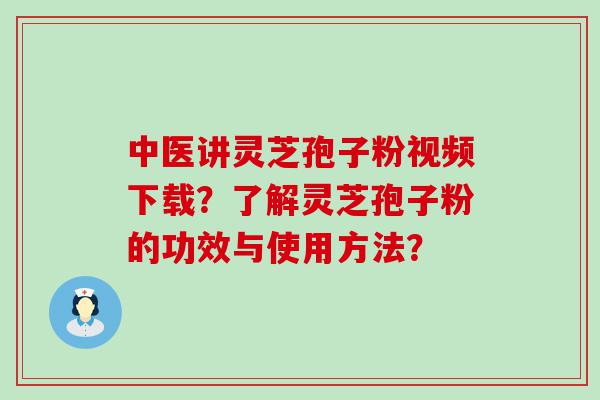 中医讲灵芝孢子粉视频下载？了解灵芝孢子粉的功效与使用方法？