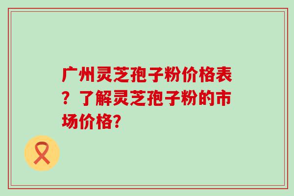 广州灵芝孢子粉价格表？了解灵芝孢子粉的市场价格？