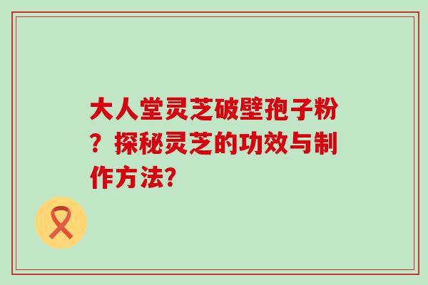 大人堂灵芝破壁孢子粉？探秘灵芝的功效与制作方法？