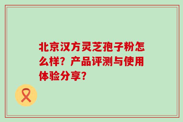 北京汉方灵芝孢子粉怎么样？产品评测与使用体验分享？