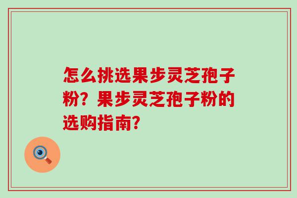 怎么挑选果步灵芝孢子粉？果步灵芝孢子粉的选购指南？