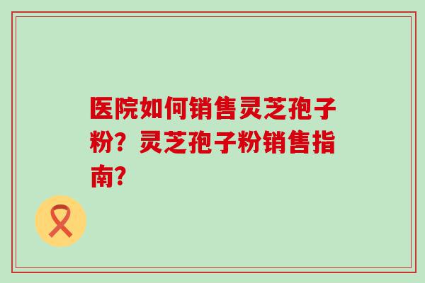 医院如何销售灵芝孢子粉？灵芝孢子粉销售指南？