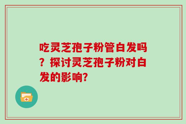 吃灵芝孢子粉管白发吗？探讨灵芝孢子粉对白发的影响？