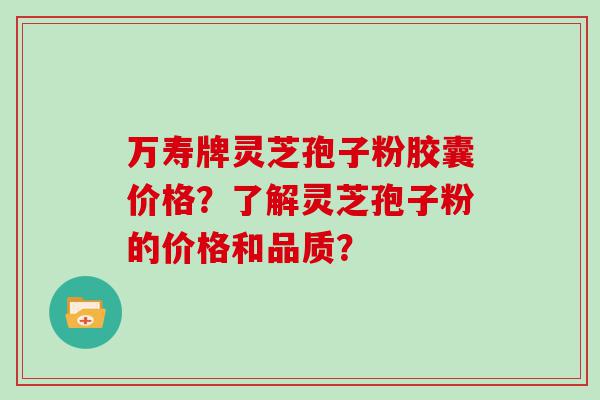 万寿牌灵芝孢子粉胶囊价格？了解灵芝孢子粉的价格和品质？