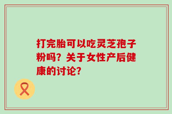 打完胎可以吃灵芝孢子粉吗？关于女性产后健康的讨论？