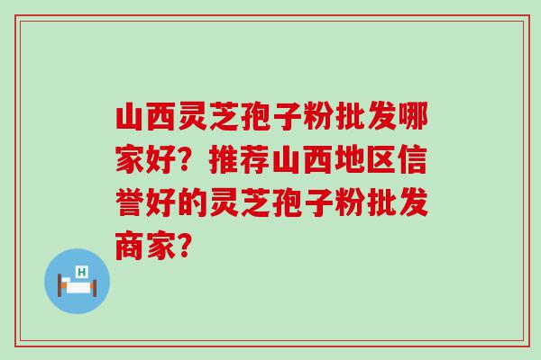 山西灵芝孢子粉批发哪家好？推荐山西地区信誉好的灵芝孢子粉批发商家？