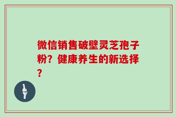 微信销售破壁灵芝孢子粉？健康养生的新选择？