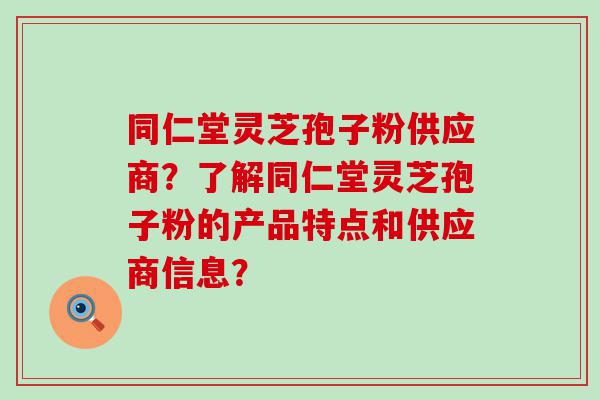 同仁堂灵芝孢子粉供应商？了解同仁堂灵芝孢子粉的产品特点和供应商信息？