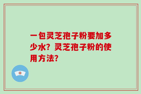 一包灵芝孢子粉要加多少水？灵芝孢子粉的使用方法？