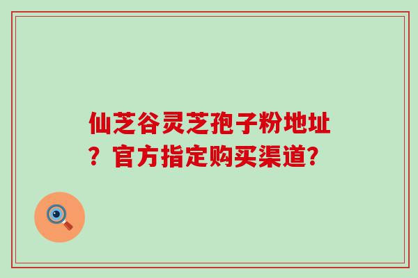 仙芝谷灵芝孢子粉地址？官方指定购买渠道？