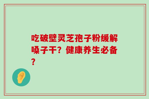 吃破壁灵芝孢子粉缓解嗓子干？健康养生必备？