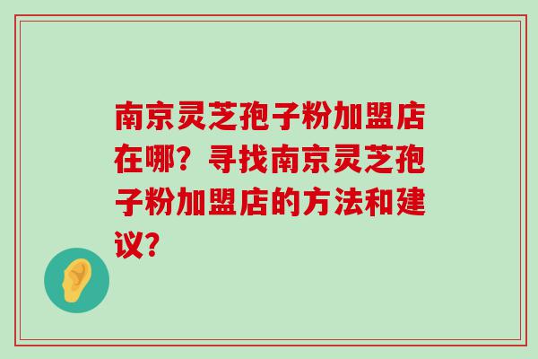 南京灵芝孢子粉加盟店在哪？寻找南京灵芝孢子粉加盟店的方法和建议？