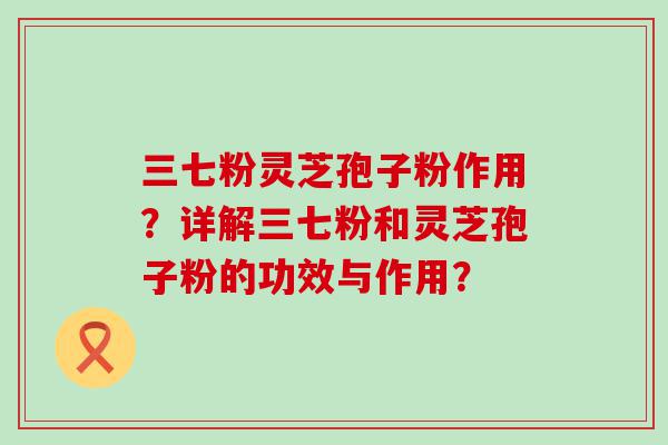 三七粉灵芝孢子粉作用？详解三七粉和灵芝孢子粉的功效与作用？