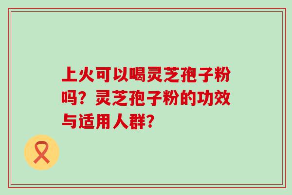 上火可以喝灵芝孢子粉吗？灵芝孢子粉的功效与适用人群？