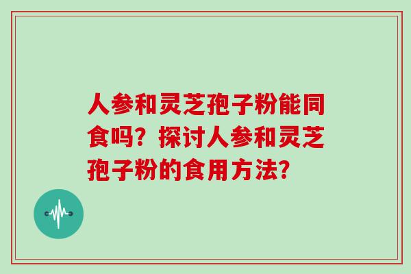 人参和灵芝孢子粉能同食吗？探讨人参和灵芝孢子粉的食用方法？