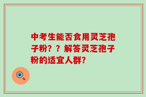 中考生能否食用灵芝孢子粉？？解答灵芝孢子粉的适宜人群？