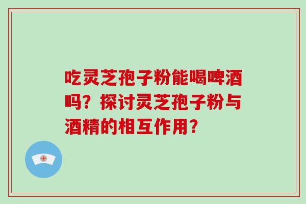 吃灵芝孢子粉能喝啤酒吗？探讨灵芝孢子粉与酒精的相互作用？