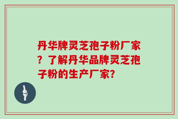 丹华牌灵芝孢子粉厂家？了解丹华品牌灵芝孢子粉的生产厂家？