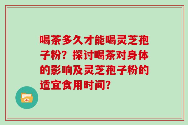 喝茶多久才能喝灵芝孢子粉？探讨喝茶对身体的影响及灵芝孢子粉的适宜食用时间？