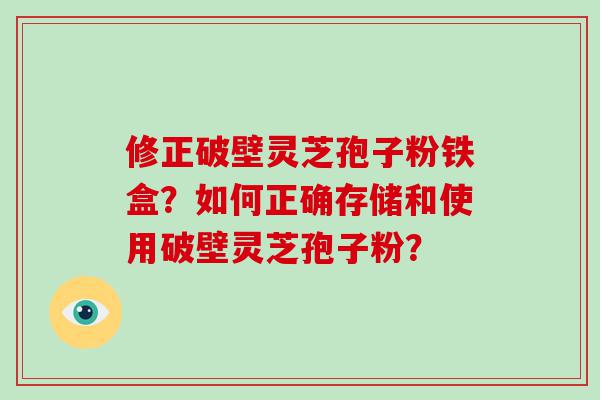 修正破壁灵芝孢子粉铁盒？如何正确存储和使用破壁灵芝孢子粉？