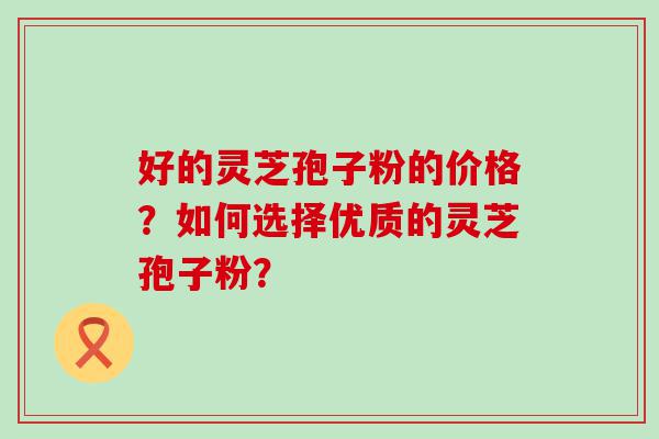 好的灵芝孢子粉的价格？如何选择优质的灵芝孢子粉？