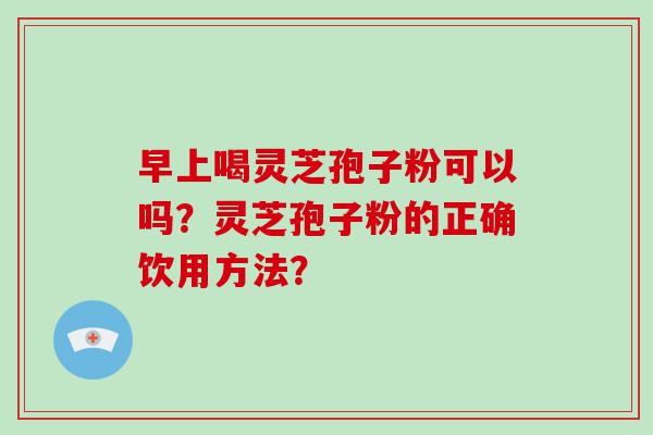 早上喝灵芝孢子粉可以吗？灵芝孢子粉的正确饮用方法？