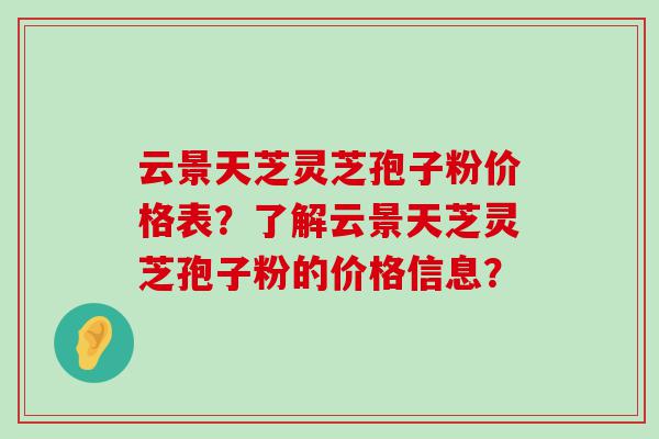 云景天芝灵芝孢子粉价格表？了解云景天芝灵芝孢子粉的价格信息？