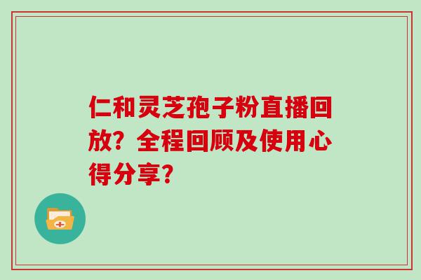 仁和灵芝孢子粉直播回放？全程回顾及使用心得分享？